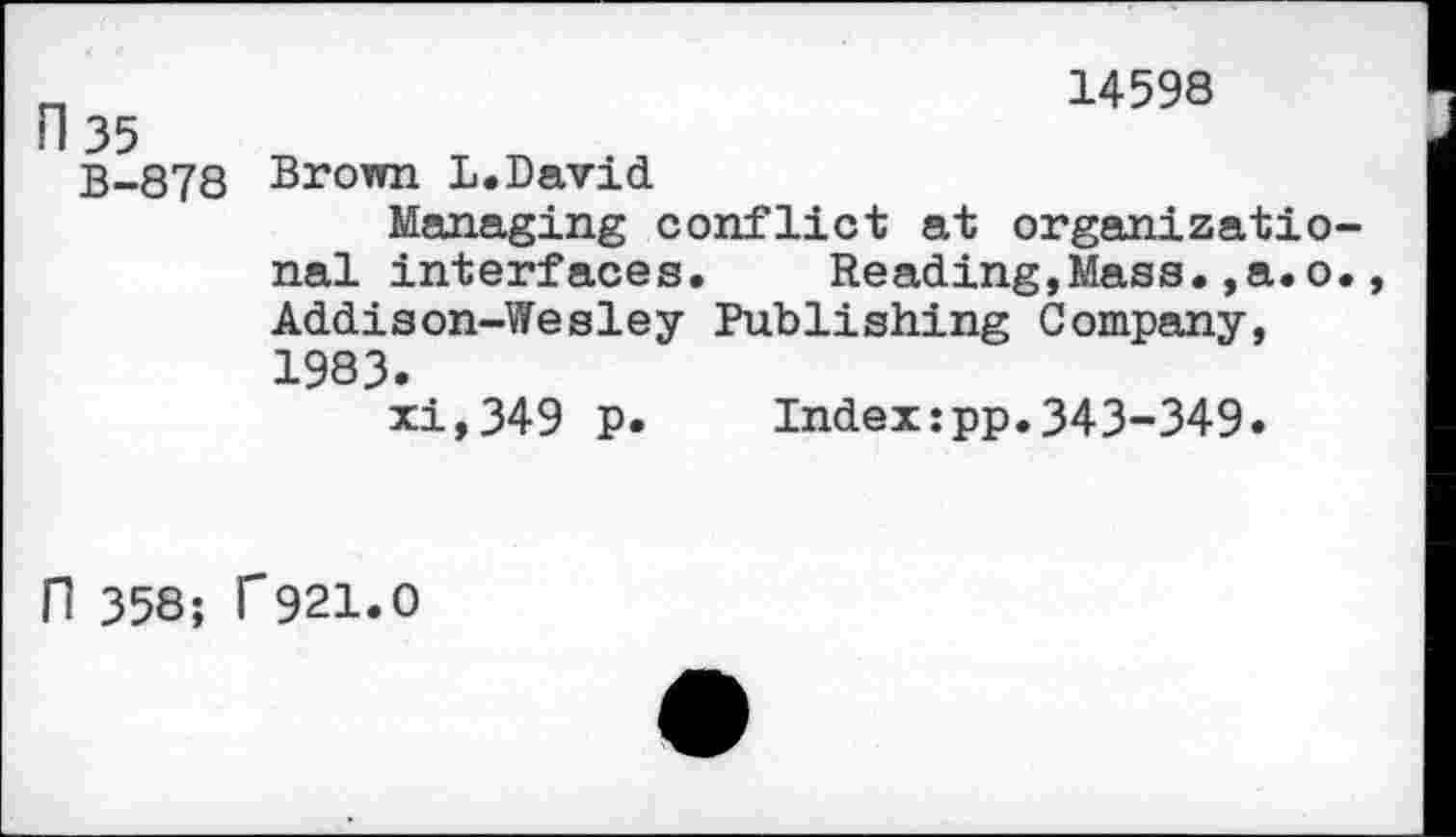 ﻿n	14598
Fl 35
B-878 Brown L.David.
Managing conflict at organizational interfaces.	Reading,Mass.,a.o.,
Addison-Wesley Publishing Company, 1983.
xi,349 p. Index:pp.343-349.
H 358; T921.0